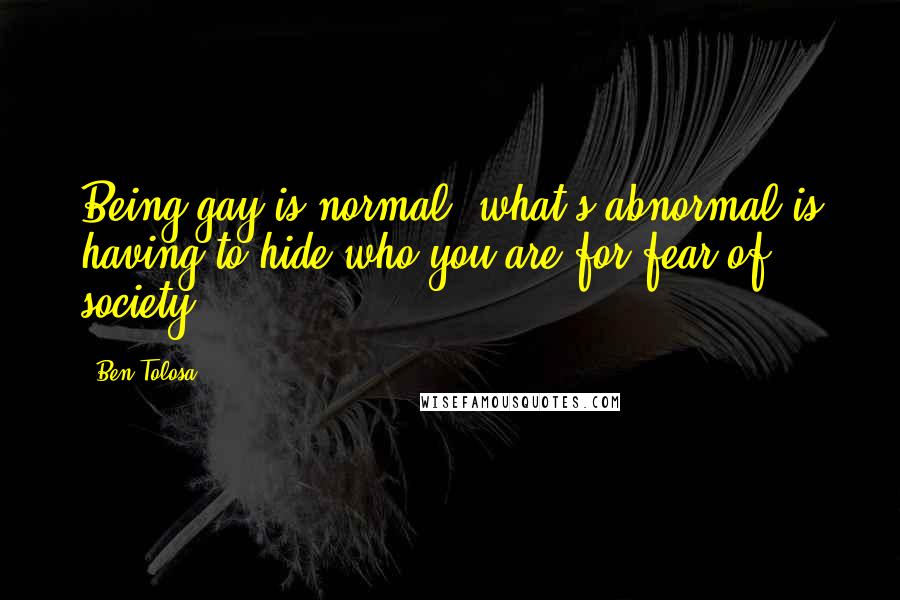 Ben Tolosa Quotes: Being gay is normal; what's abnormal is having to hide who you are for fear of society.