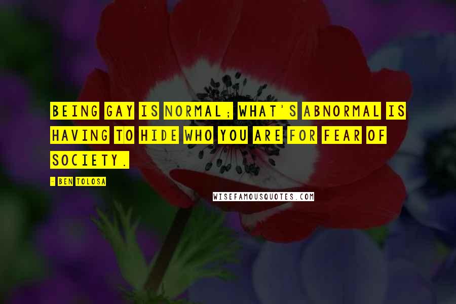 Ben Tolosa Quotes: Being gay is normal; what's abnormal is having to hide who you are for fear of society.