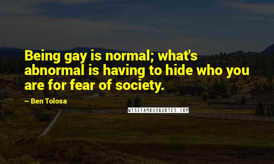 Ben Tolosa Quotes: Being gay is normal; what's abnormal is having to hide who you are for fear of society.