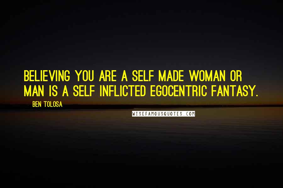 Ben Tolosa Quotes: Believing you are a self made woman or man is a self inflicted egocentric fantasy.