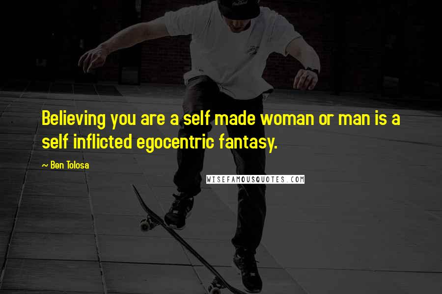 Ben Tolosa Quotes: Believing you are a self made woman or man is a self inflicted egocentric fantasy.