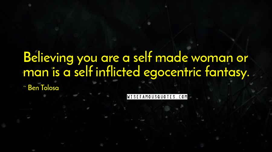 Ben Tolosa Quotes: Believing you are a self made woman or man is a self inflicted egocentric fantasy.