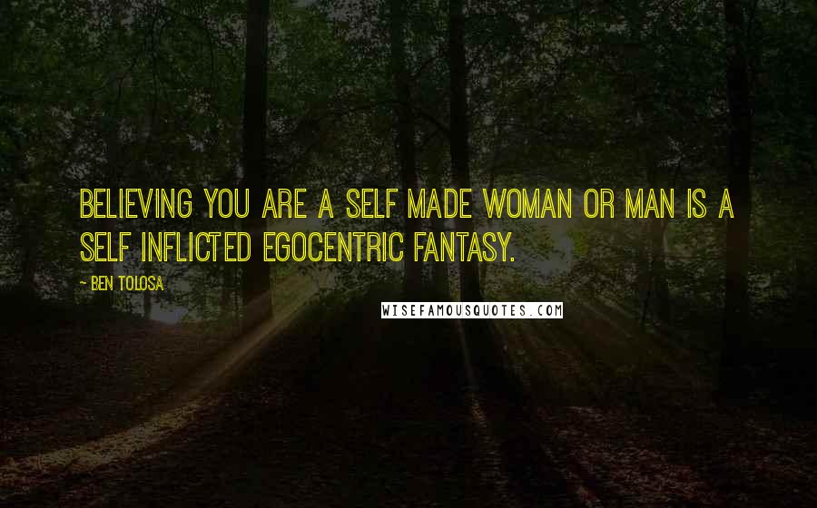 Ben Tolosa Quotes: Believing you are a self made woman or man is a self inflicted egocentric fantasy.