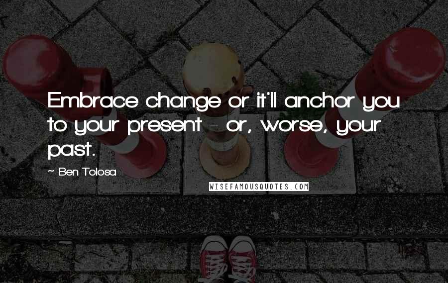 Ben Tolosa Quotes: Embrace change or it'll anchor you to your present - or, worse, your past.