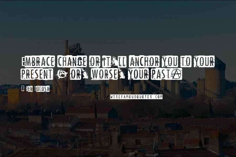 Ben Tolosa Quotes: Embrace change or it'll anchor you to your present - or, worse, your past.