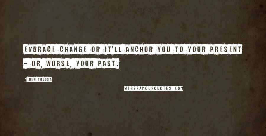 Ben Tolosa Quotes: Embrace change or it'll anchor you to your present - or, worse, your past.