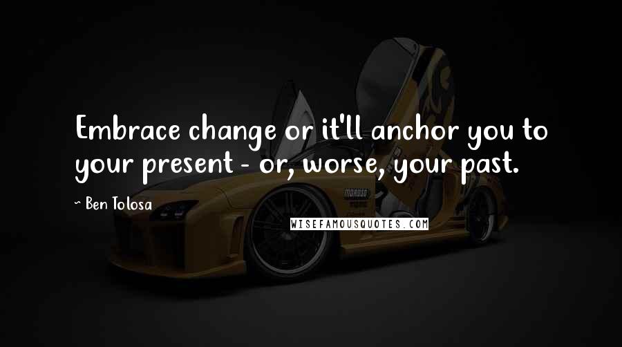 Ben Tolosa Quotes: Embrace change or it'll anchor you to your present - or, worse, your past.