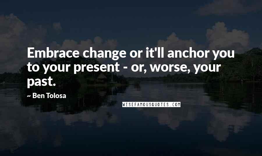 Ben Tolosa Quotes: Embrace change or it'll anchor you to your present - or, worse, your past.