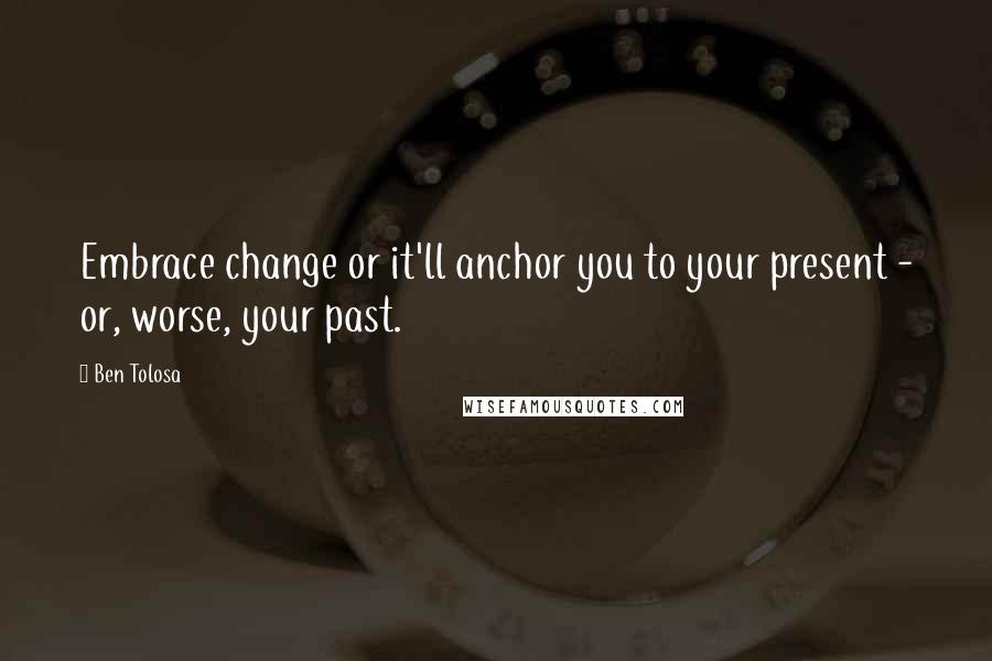 Ben Tolosa Quotes: Embrace change or it'll anchor you to your present - or, worse, your past.