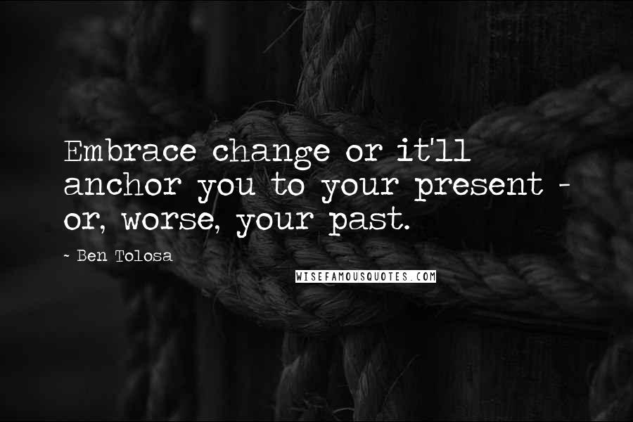 Ben Tolosa Quotes: Embrace change or it'll anchor you to your present - or, worse, your past.