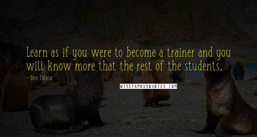 Ben Tolosa Quotes: Learn as if you were to become a trainer and you will know more that the rest of the students.