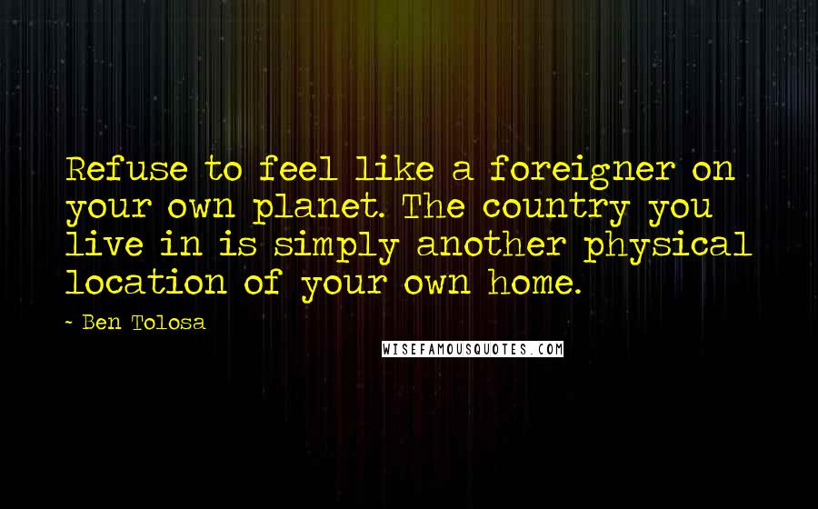 Ben Tolosa Quotes: Refuse to feel like a foreigner on your own planet. The country you live in is simply another physical location of your own home.