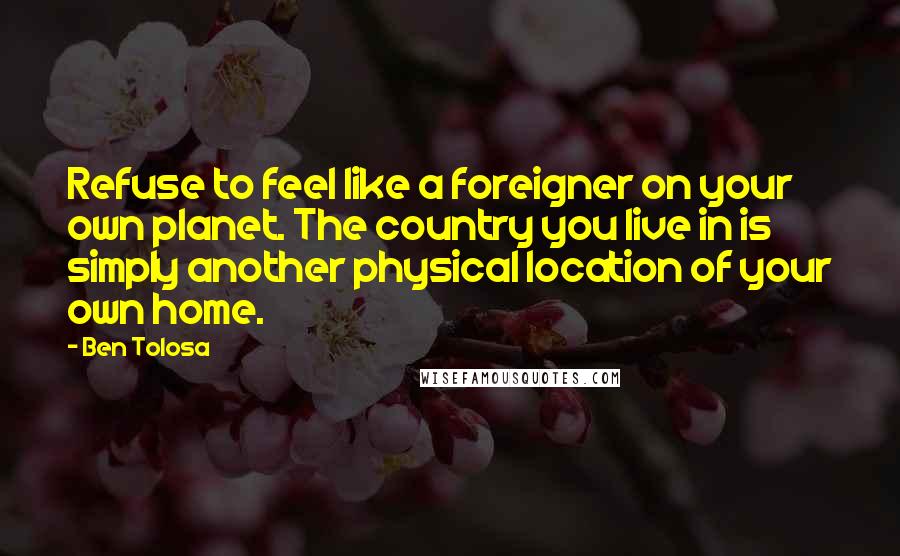 Ben Tolosa Quotes: Refuse to feel like a foreigner on your own planet. The country you live in is simply another physical location of your own home.