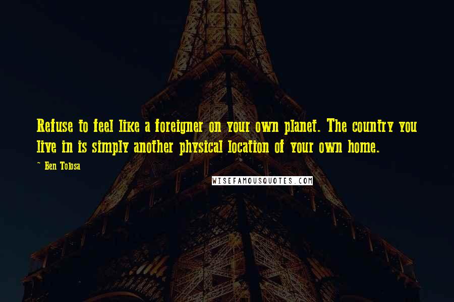 Ben Tolosa Quotes: Refuse to feel like a foreigner on your own planet. The country you live in is simply another physical location of your own home.