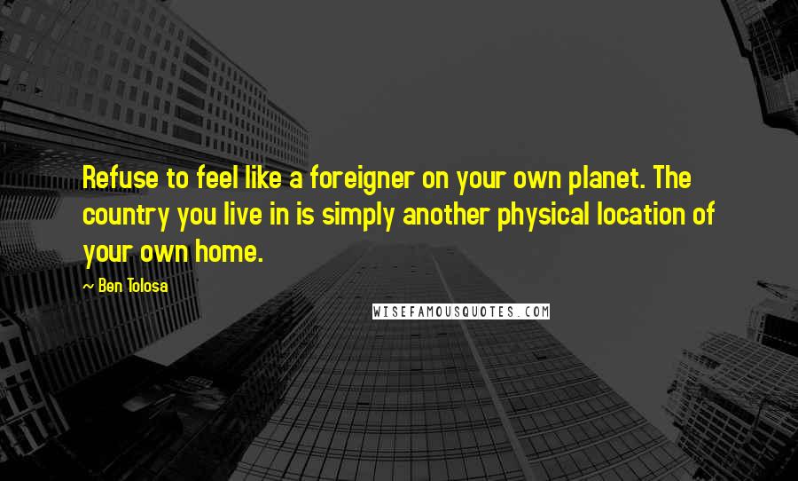 Ben Tolosa Quotes: Refuse to feel like a foreigner on your own planet. The country you live in is simply another physical location of your own home.