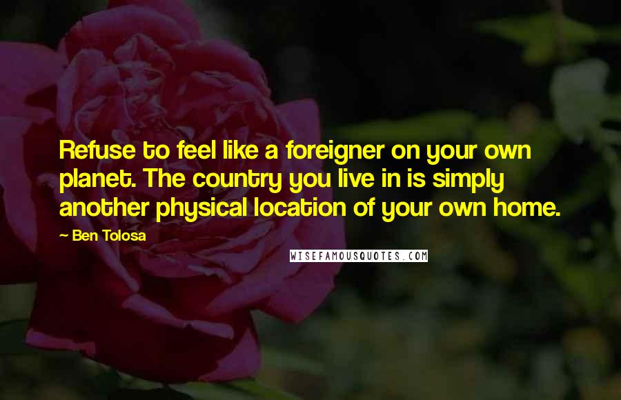 Ben Tolosa Quotes: Refuse to feel like a foreigner on your own planet. The country you live in is simply another physical location of your own home.