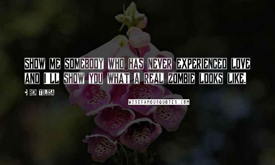 Ben Tolosa Quotes: Show me somebody who has never experienced love and I'll show you what a real zombie looks like.