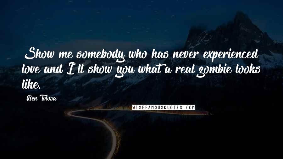 Ben Tolosa Quotes: Show me somebody who has never experienced love and I'll show you what a real zombie looks like.