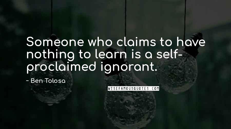 Ben Tolosa Quotes: Someone who claims to have nothing to learn is a self- proclaimed ignorant.