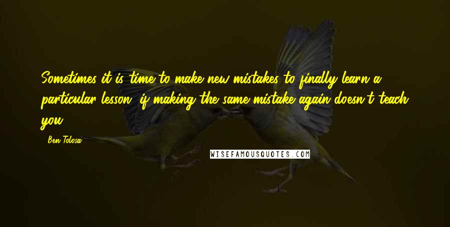 Ben Tolosa Quotes: Sometimes it is time to make new mistakes to finally learn a particular lesson, if making the same mistake again doesn't teach you.