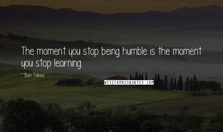 Ben Tolosa Quotes: The moment you stop being humble is the moment you stop learning.