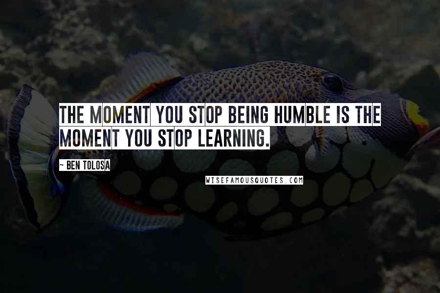 Ben Tolosa Quotes: The moment you stop being humble is the moment you stop learning.