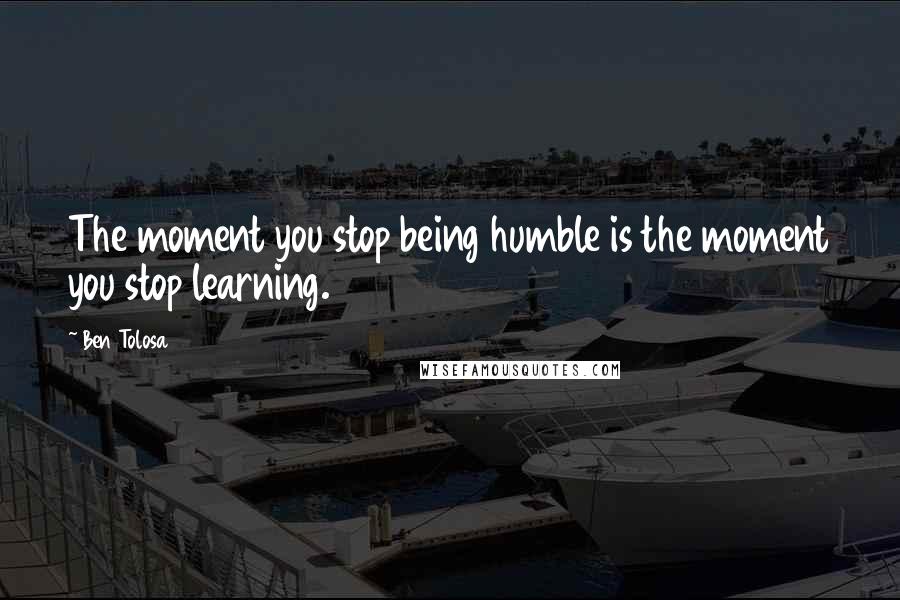 Ben Tolosa Quotes: The moment you stop being humble is the moment you stop learning.