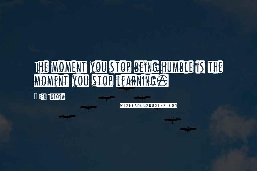 Ben Tolosa Quotes: The moment you stop being humble is the moment you stop learning.