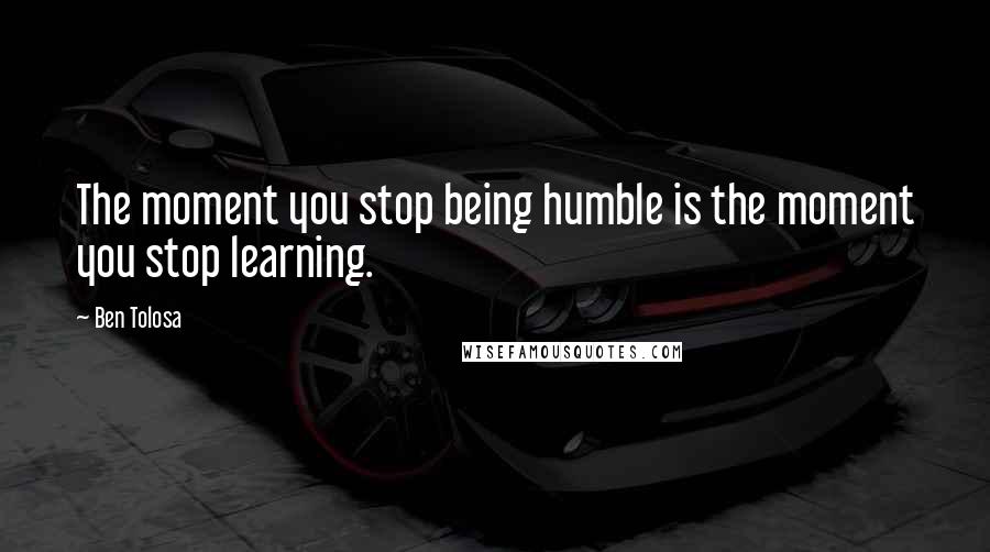 Ben Tolosa Quotes: The moment you stop being humble is the moment you stop learning.