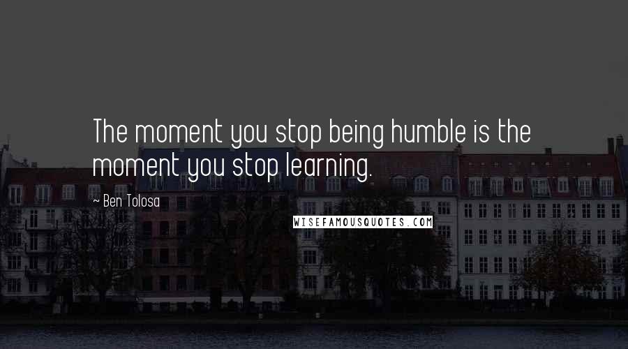 Ben Tolosa Quotes: The moment you stop being humble is the moment you stop learning.