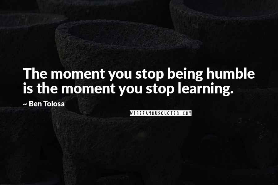 Ben Tolosa Quotes: The moment you stop being humble is the moment you stop learning.