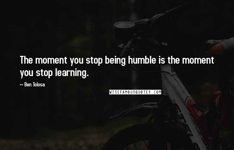 Ben Tolosa Quotes: The moment you stop being humble is the moment you stop learning.