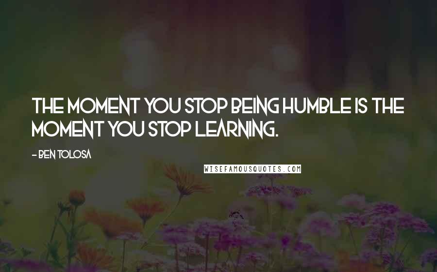 Ben Tolosa Quotes: The moment you stop being humble is the moment you stop learning.