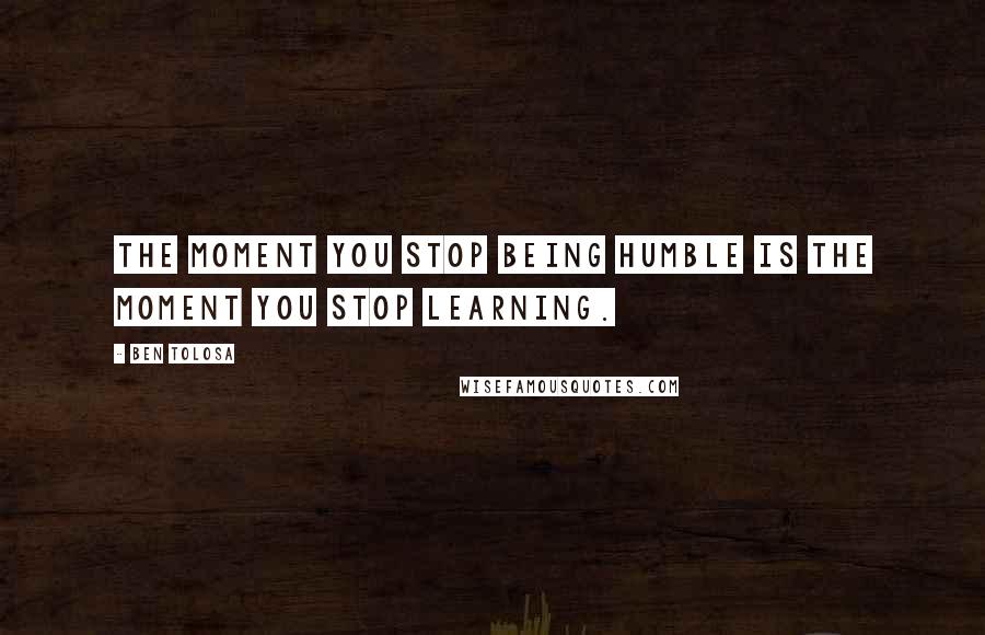 Ben Tolosa Quotes: The moment you stop being humble is the moment you stop learning.