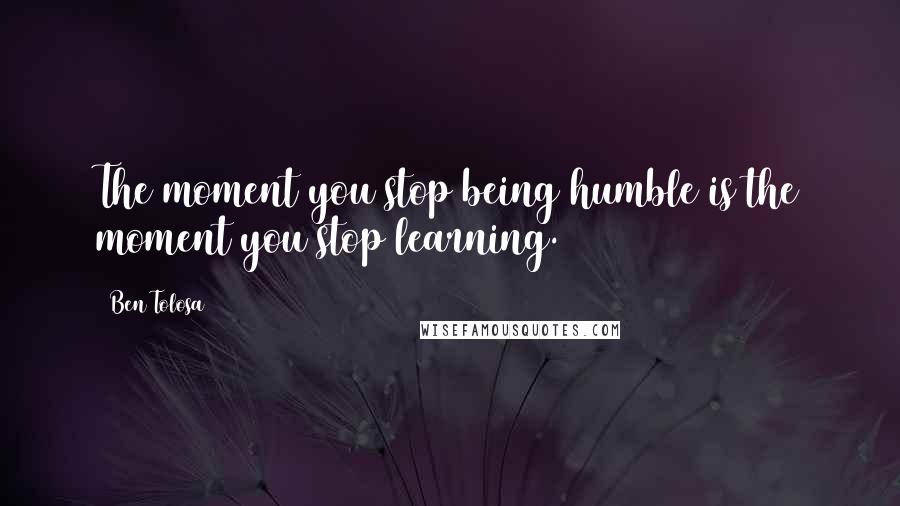 Ben Tolosa Quotes: The moment you stop being humble is the moment you stop learning.