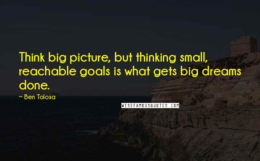 Ben Tolosa Quotes: Think big picture, but thinking small, reachable goals is what gets big dreams done.