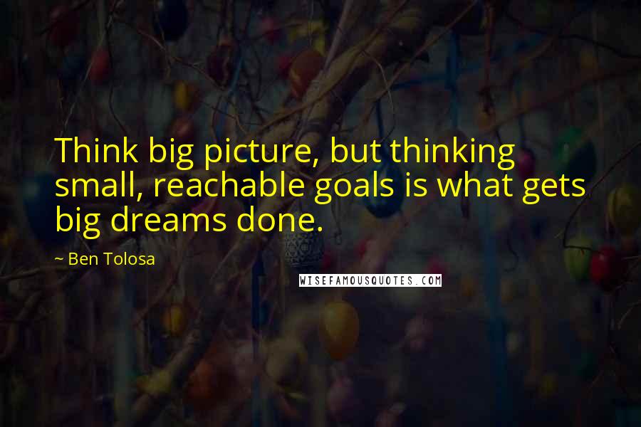 Ben Tolosa Quotes: Think big picture, but thinking small, reachable goals is what gets big dreams done.