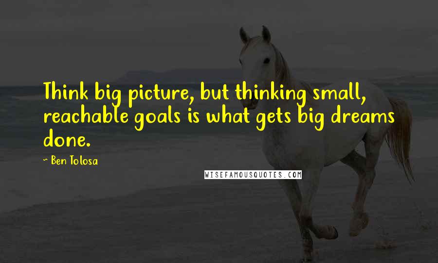 Ben Tolosa Quotes: Think big picture, but thinking small, reachable goals is what gets big dreams done.