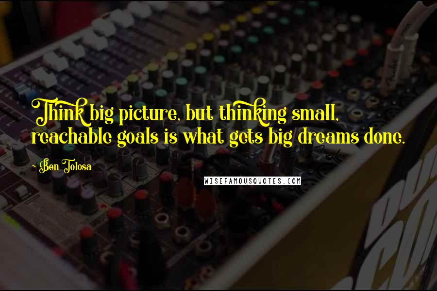 Ben Tolosa Quotes: Think big picture, but thinking small, reachable goals is what gets big dreams done.