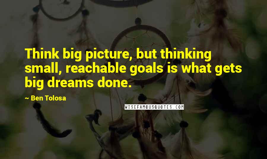 Ben Tolosa Quotes: Think big picture, but thinking small, reachable goals is what gets big dreams done.