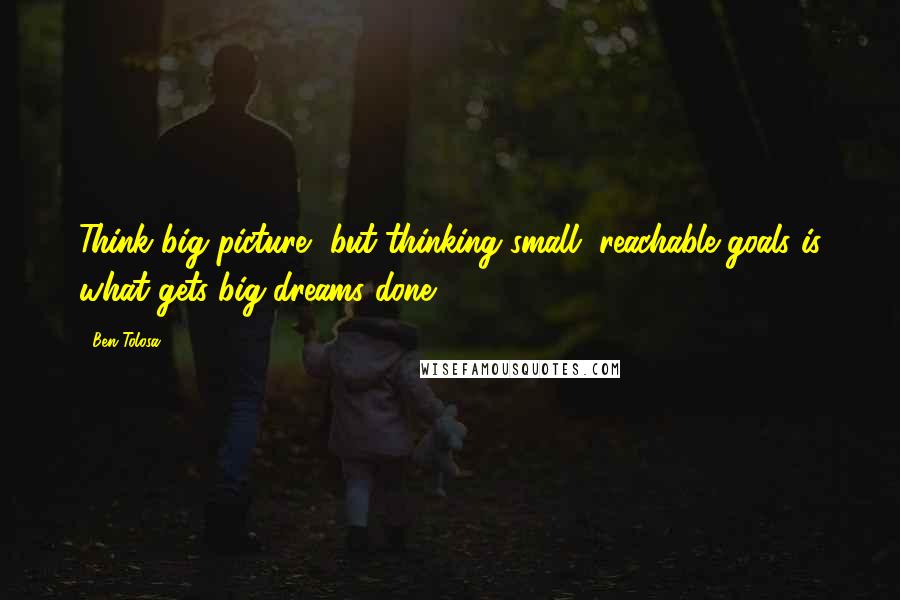 Ben Tolosa Quotes: Think big picture, but thinking small, reachable goals is what gets big dreams done.