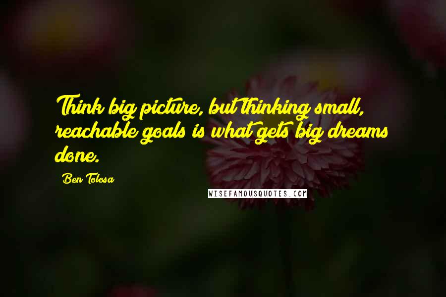 Ben Tolosa Quotes: Think big picture, but thinking small, reachable goals is what gets big dreams done.