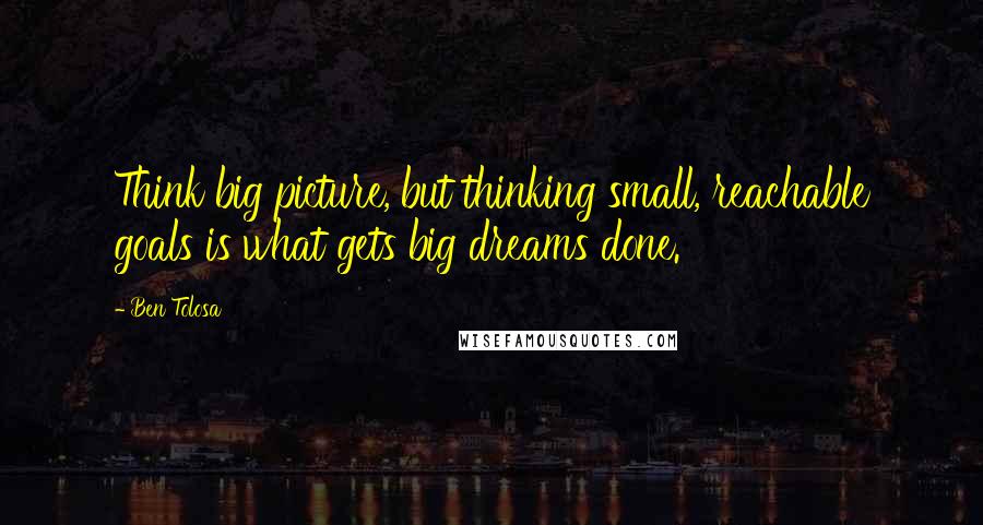 Ben Tolosa Quotes: Think big picture, but thinking small, reachable goals is what gets big dreams done.