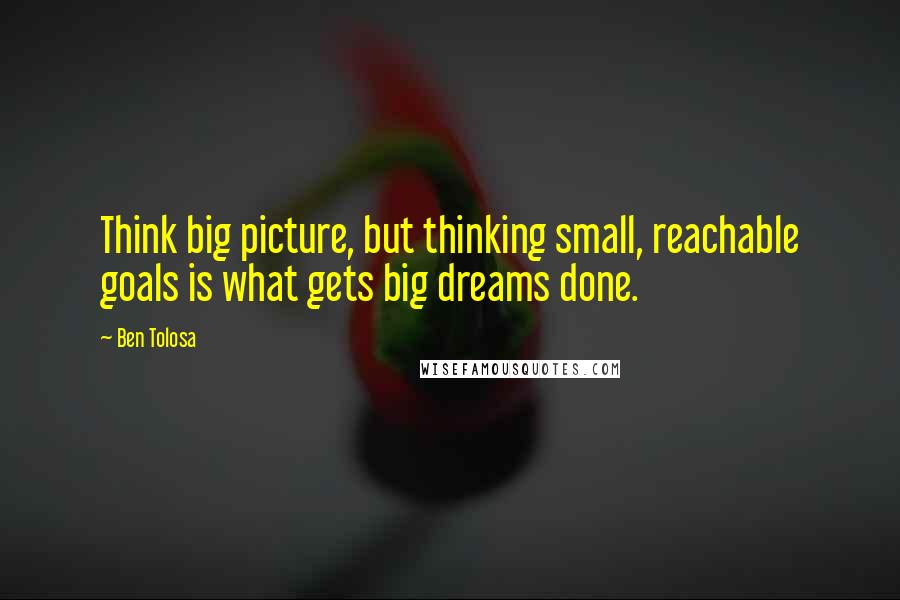 Ben Tolosa Quotes: Think big picture, but thinking small, reachable goals is what gets big dreams done.