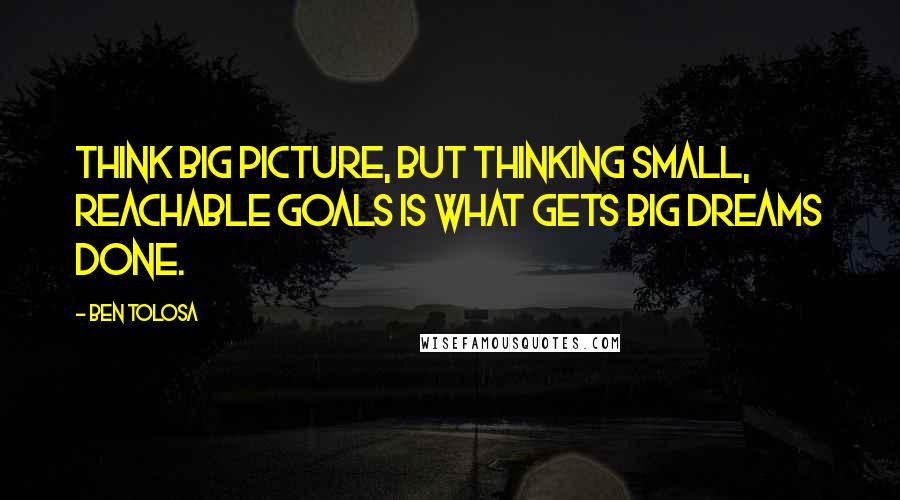 Ben Tolosa Quotes: Think big picture, but thinking small, reachable goals is what gets big dreams done.