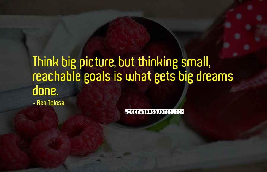 Ben Tolosa Quotes: Think big picture, but thinking small, reachable goals is what gets big dreams done.
