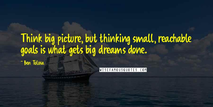 Ben Tolosa Quotes: Think big picture, but thinking small, reachable goals is what gets big dreams done.