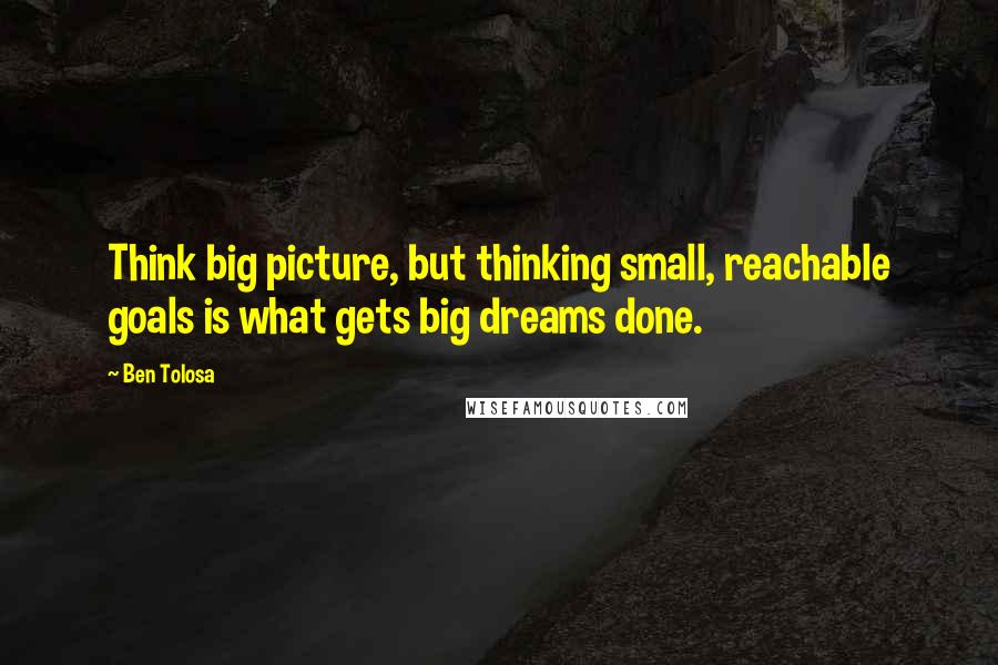 Ben Tolosa Quotes: Think big picture, but thinking small, reachable goals is what gets big dreams done.