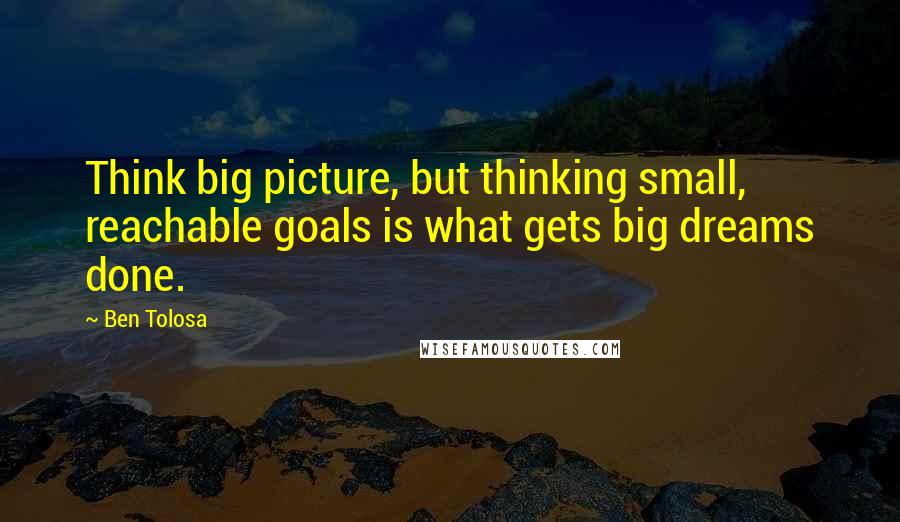 Ben Tolosa Quotes: Think big picture, but thinking small, reachable goals is what gets big dreams done.