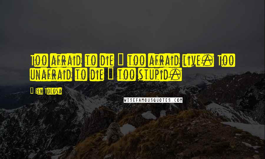 Ben Tolosa Quotes: Too afraid to die = too afraid live. Too unafraid to die = too stupid.